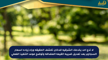 لا تدع أحد يخدعك الشرقية للدخان تكشف الحقيقة وراء زيادة أسعار السجائر بعد تعديل ضريبة القيمة المضافة وتوضح موعد التنفيذ الفعلي